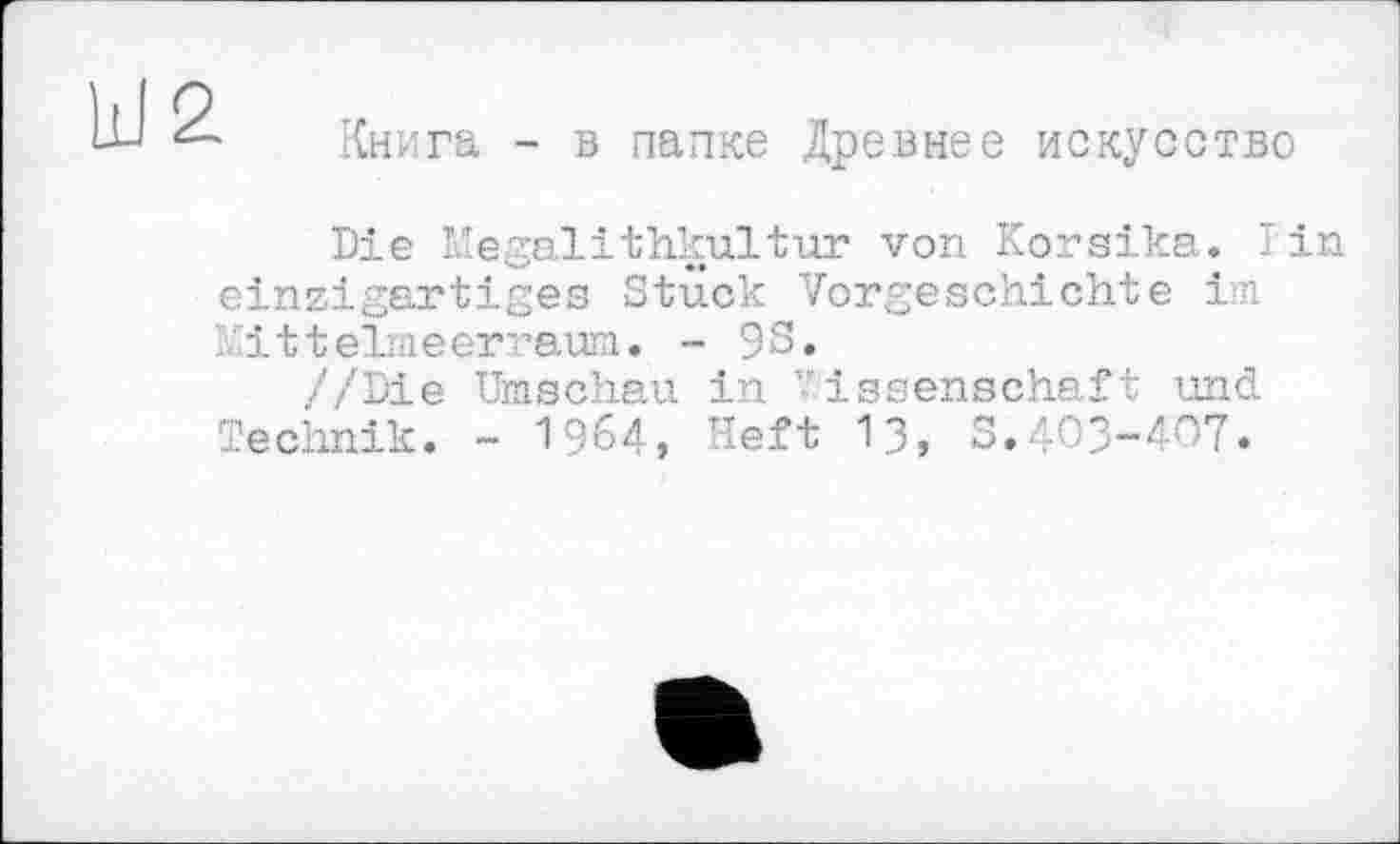 ﻿2
Книга - в папке Древнее искусство
Die Hegalithkultur von Korsika. Tin einzigartiges Stück Vorgeschichte іл Kittelmeerraum. - 9S.
//Die Umschau in Wissenschaft und Technik. - 1964, Heft 13, S.403-407.